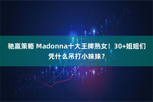 驰赢策略 Madonna十大王牌熟女！30+姐姐们凭什么吊打小妹妹？