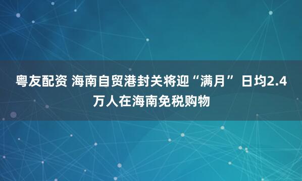 粤友配资 海南自贸港封关将迎“满月” 日均2.4万人在海南免税购物