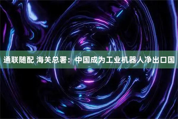 通联随配 海关总署：中国成为工业机器人净出口国