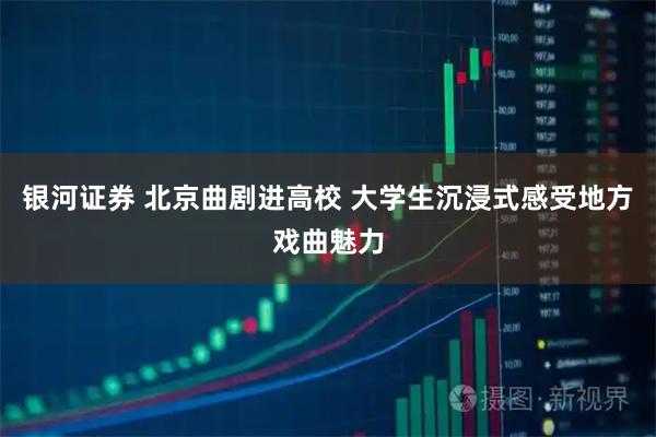 银河证券 北京曲剧进高校 大学生沉浸式感受地方戏曲魅力