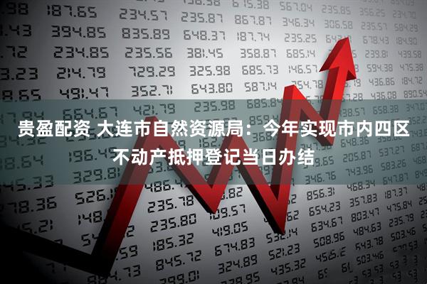 贵盈配资 大连市自然资源局：今年实现市内四区不动产抵押登记当日办结