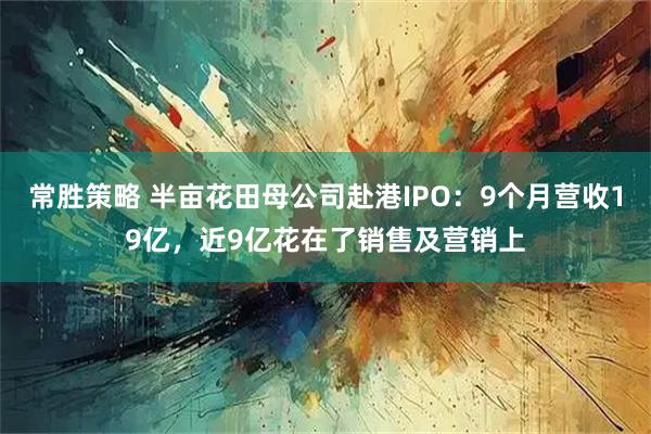 常胜策略 半亩花田母公司赴港IPO：9个月营收19亿，近9亿花在了销售及营销上