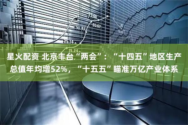 星火配资 北京丰台“两会”：“十四五”地区生产总值年均增52%，“十五五”瞄准万亿产业体系