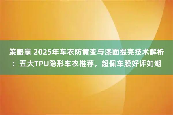 策略赢 2025年车衣防黄变与漆面提亮技术解析：五大TPU隐形车衣推荐，超佩车膜好评如潮