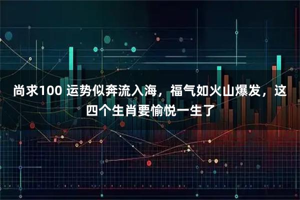 尚求100 运势似奔流入海，福气如火山爆发，这四个生肖要愉悦一生了