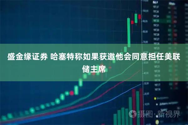 盛金缘证券 哈塞特称如果获邀他会同意担任美联储主席