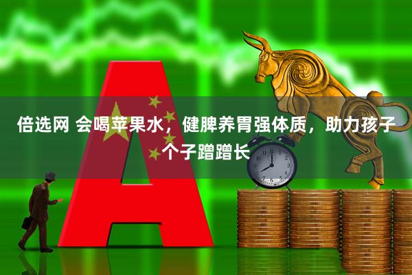 倍选网 会喝苹果水，健脾养胃强体质，助力孩子个子蹭蹭长