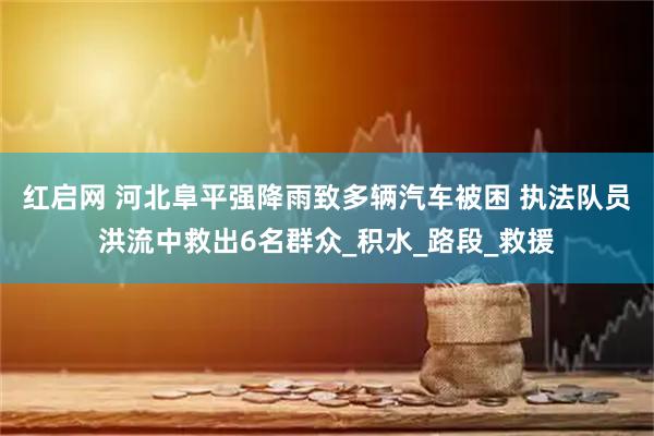 红启网 河北阜平强降雨致多辆汽车被困 执法队员洪流中救出6名群众_积水_路段_救援