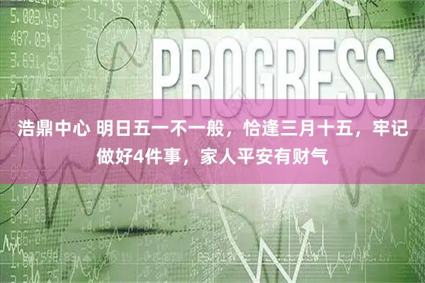 浩鼎中心 明日五一不一般，恰逢三月十五，牢记做好4件事，家人平安有财气